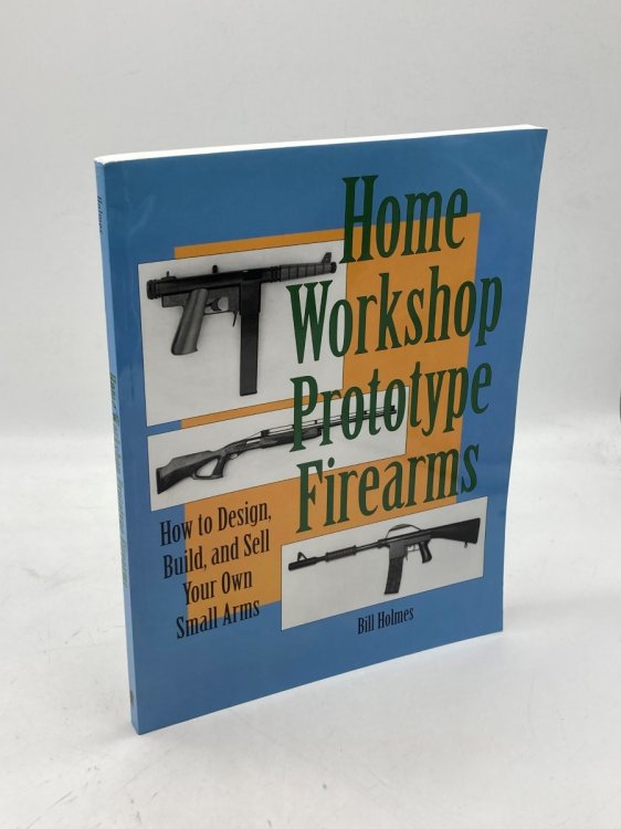 Home Workshop Prototype Firearms How to Design, Build, and Sell Your Own Small Arms