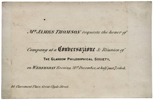 Mr. James Thomson requests the honor of. Company at a Conversazione & R&eacute;union of the Glasgiow Philiosophical Society, on Wednesday Evening, 21st December, at half past 7 o&rsquo;clock. 46 Claremont place, Great Clyde Street.