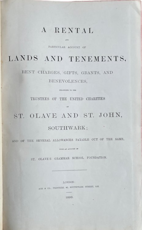 A Rental and Particular Account of Lands and Tenements, Rent Charges, Gifts, Grants, and Benevolences, Belonging to the Trustees of the United Charities of St. Olave and St. John, Southwark; and of the Several Allowances Payable out of the Same, with an account of St. Olave&rsquo;s Grammar School Fo