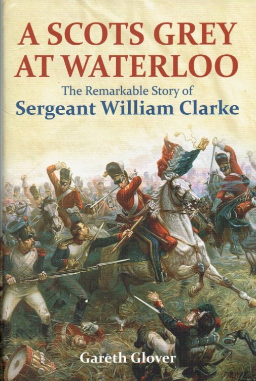 Image for A SCOTS GREY AT WATERLOO : THE INCREDIBLE STORY OF SERGEANT MAJOR WILLIAM CLARKE A SCOTS GREY AT WATERLOO : THE INCREDIBLE STORY OF SERGEANT MAJOR WILLIAM CLARKE